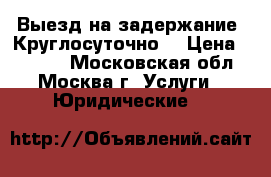 Выезд на задержание. Круглосуточно. › Цена ­ 5 000 - Московская обл., Москва г. Услуги » Юридические   
